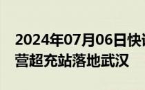 2024年07月06日快讯 小鹏汽车第1000座自营超充站落地武汉