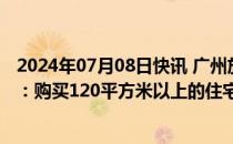 2024年07月08日快讯 广州放松港澳台及外籍人士购房政策：购买120平方米以上的住宅不限制套数