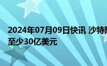 2024年07月09日快讯 沙特阿美据悉寻求通过债券发行筹集至少30亿美元