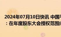 2024年07月10日快讯 中国平安回应拟发行美元可转债报道：在年度股东大会授权范围内进行相应决策