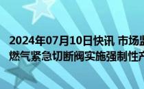 2024年07月10日快讯 市场监管总局对燃气用具连接用软管 燃气紧急切断阀实施强制性产品认证