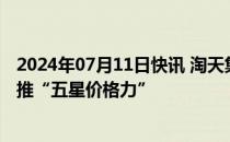 2024年07月11日快讯 淘天集团弱化绝对低价战略，不再强推“五星价格力”