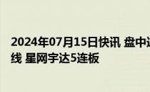 2024年07月15日快讯 盘中连板池：智能网约车概念锦江在线 星网宇达5连板