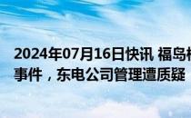 2024年07月16日快讯 福岛核电站接连发生放射性废液喷溅事件，东电公司管理遭质疑