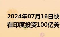 2024年07月16日快讯 淡马锡计划未来三年在印度投资100亿美元