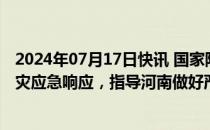 2024年07月17日快讯 国家防灾减灾救灾委员会启动国家救灾应急响应，指导河南做好严重洪涝灾害救灾救助工作