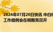 2024年07月20日快讯 中白经贸合作分委会 中白工业园协调工作组例会在明斯克召开