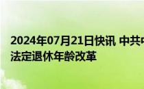 2024年07月21日快讯 中共中央：稳妥有序推进渐进式延迟法定退休年龄改革