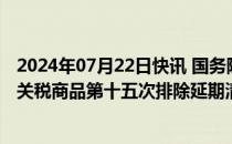 2024年07月22日快讯 国务院关税税则委员会公布对美加征关税商品第十五次排除延期清单