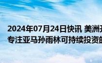 2024年07月24日快讯 美洲开发银行和巴西多家大行或推出专注亚马孙雨林可持续投资的ETF