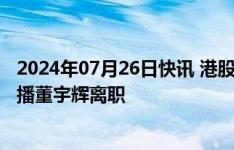 2024年07月26日快讯 港股东方甄选跌幅扩大至超25%，主播董宇辉离职