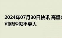 2024年07月30日快讯 高盛CEO：美联储秋季降息一两次的可能性似乎更大