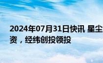 2024年07月31日快讯 星尘智能完成数千万美元PreA轮融资，经纬创投领投