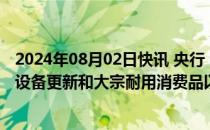 2024年08月02日快讯 央行：更大力度推进金融支持大规模设备更新和大宗耐用消费品以旧换新落地见效