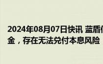 2024年08月07日快讯 蓝盾信息：尚未筹集蓝盾退债兑付资金，存在无法兑付本息风险