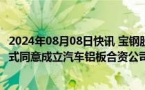 2024年08月08日快讯 宝钢股份 宝武铝业与神户制钢三方正式同意成立汽车铝板合资公司