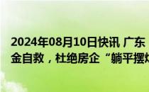 2024年08月10日快讯 广东：督促房企通过多种方式筹措资金自救，杜绝房企“躺平摆烂”