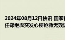 2024年08月12日快讯 国家智能网联汽车创新中心常务副主任郑继虎突发心梗抢救无效逝世