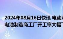 2024年08月16日快讯 电动汽车需求停滞，上半年韩国两大电池制造商工厂开工率大幅下降