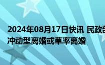 2024年08月17日快讯 民政部：“离婚冷静期”目的是减少冲动型离婚或草率离婚