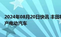 2024年08月20日快讯 丰田将在日本采用一体化压铸技术生产电动汽车