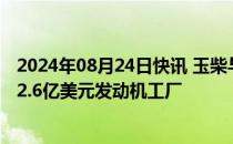 2024年08月24日快讯 玉柴与越南金龙汽车签约建设总投资2.6亿美元发动机工厂