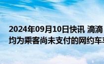 2024年09月10日快讯 滴滴：上半年垫付1.29亿元给司机，均为乘客尚未支付的网约车车费