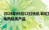 2024年09月12日快讯 彩虹集团：目前供出口销售的基本为电热毯类产品