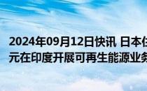 2024年09月12日快讯 日本住友据悉将共同投资约1000亿日元在印度开展可再生能源业务