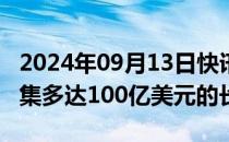 2024年09月13日快讯 Millennium据悉将筹集多达100亿美元的长期现金