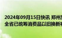 2024年09月15日快讯 郑州加力支持消费品以旧换新，河南全省已统筹消费品以旧换新补贴资金86亿元