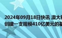 2024年09月18日快讯 澳大利亚两家养老基金计划合并，将创建一支规模410亿美元的基金