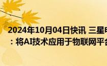 2024年10月04日快讯 三星电子在美国加州举办开发者大会：将AI技术应用于物联网平台