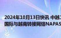 2024年10月13日快讯 中越二维码跨境互联互通提速，银联国际与越南转接网络NAPAS签署合作备忘录