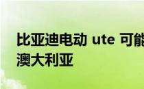 比亚迪电动 ute 可能要到 2025 年才能进入澳大利亚