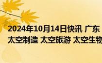 2024年10月14日快讯 广东：拓宽太空经济广度，超前布局太空制造 太空旅游 太空生物医药等新兴领域