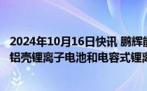 2024年10月16日快讯 鹏辉能源：拟10亿元投建小动力方形铝壳锂离子电池和电容式锂离子电池相关项目