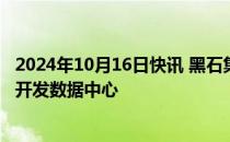 2024年10月16日快讯 黑石集团计划投资75亿欧元在西班牙开发数据中心