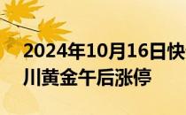 2024年10月16日快讯 黄金股逆势拉升，四川黄金午后涨停