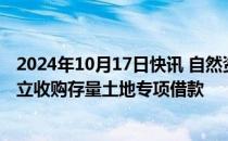 2024年10月17日快讯 自然资源部：将会同有关部门研究设立收购存量土地专项借款