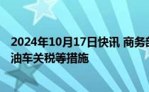 2024年10月17日快讯 商务部：正在研究提高进口大排量燃油车关税等措施