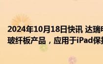 2024年10月18日快讯 达瑞电子：目前向苹果直接供货的是玻纤板产品，应用于iPad保护壳及保护装备