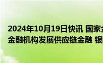 2024年10月19日快讯 国家金融监管总局副局长周亮：鼓励金融机构发展供应链金融 银团贷款 跨国并购等跨境业务