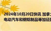 2024年10月20日快讯 加拿大政府允许企业申请减免对中国电动汽车和钢铝制品等加征的关税