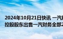 2024年10月21日快讯 一汽解放：筹划重大资产重组，拟向控股股东出售一汽财务全部21.8393%股权