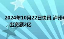 2024年10月22日快讯 泸州老窖等在深圳成立投资合伙企业，出资额2亿