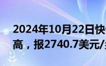 2024年10月22日快讯 现货黄金升至纪录新高，报2740.7美元/盎司