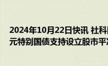 2024年10月22日快讯 社科院金融所报告建议：发行2万亿元特别国债支持设立股市平准基金