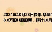 2024年10月23日快讯 华昊中天医药B：拟香港IPO发售1458.8万股H股股票，预计10月31日开始买卖