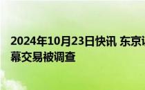 2024年10月23日快讯 东京证券交易所证实一员工因涉嫌内幕交易被调查